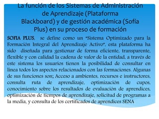 La función de los Sistemas de Administración
de Aprendizaje (Plataforma
Blackboard) y de gestión académica (Sofía
Plus) en su proceso de formación
SOFIA PLUS, se define como un “Sistema Optimizado para la
Formación Integral del Aprendizaje Activo”, esta plataforma ha
sido diseñada para gestionar de forma eficiente, transparente,
flexible y con calidad la cadena de valor de la entidad, a través de
este sistema los usuarios tienen la posibilidad de consultar en
línea todos los aspectos relacionados con las formaciones. Algunas
de sus funciones son; Acceso a ambientes, recursos e instructores,
consulta ruta de aprendizaje, optimización de cupos,
conocimiento sobre los resultados de evaluación de aprendices,
optimización de tiempos de aprendizaje, solicitud de programas a
la media, y consulta de los certificados de aprendices SENA.
 