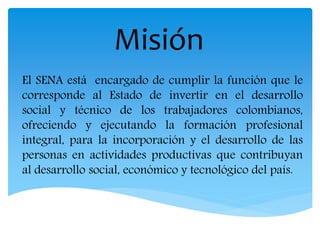 Misión
El SENA está encargado de cumplir la función que le
corresponde al Estado de invertir en el desarrollo
social y técnico de los trabajadores colombianos,
ofreciendo y ejecutando la formación profesional
integral, para la incorporación y el desarrollo de las
personas en actividades productivas que contribuyan
al desarrollo social, económico y tecnológico del país.
 
