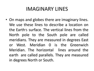 IMAGINARY LINES
• On maps and globes there are imaginary lines.
We use these lines to describe a location on
the Earth’S surface. The vertical lines from the
North pole to the South pole are called
meridians. They are measured in degrees East
or West. Meridian 0 is the Greenwich
Meridian. The horizontal lines around the
earth are called parallels. They are measured
in degrees North or South.