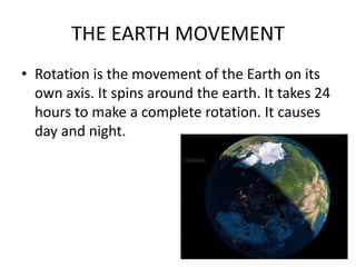 THE EARTH MOVEMENT
• Rotation is the movement of the Earth on its
own axis. It spins around the earth. It takes 24
hours to make a complete rotation. It causes
day and night.