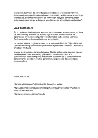tecnología. Ejemplos de aprendizajes apoyados por tecnologías incluyen
sistemas de entrenamiento basados en computador, ambientes de aprendizaje
interactivos, sistemas inteligentes de instrucción apoyada por computador,
sistemas de aprendizaje a distancia y ambientes de aprendizaje colaborativo".
¿QUE ES MOODLE?
Es un software diseñado para ayudar a los educadores a crear cursos en línea
de alta calidad y entornos de aprendizaje virtuales. Tales sistemas de
aprendizaje en línea son algunas veces llamados VLEs (Virtual Learning
Environments) o entornos virtuales de aprendizaje.
La palabra Moodle originalmente es un acrónimo de Modular Object-Oriented
Dynamic Learning Environment (Entorno de Aprendizaje Dinámico Orientado a
Objetos y Modular).
Una de las principales características de Moodle sobre otros sistemas es que
está hecho en base a la pedagogía social constructivista, donde la
comunicación tiene un espacio relevante en el camino de la construcción del
conocimiento. Siendo el objetivo generar una experiencia de aprendizaje
enriquecedora.
BIBLIOGRAFIAS
http://es.wikipedia.org/wiki/Ambiente_Educativo_Virtual
http://usodemedioseneducacion.blogspot.com/2008/10/objetos-virtuales-de-
aprendizaje-ovas.html
http://www.entornos.com.ar/moodle
 