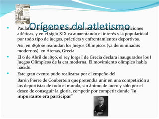          Orígenes del atletismo
    Paulatinamente, Gran Bretaña comenzó a celebrar competiciones
    atléticas, y en el siglo XIX va aumentando el interés y la popularidad
    por todo tipo de juegos, prácticas y enfrentamientos deportivos.
    Así, en 1896 se reanudan los Juegos Olímpicos (ya denominados
    modernos), en Atenas, Grecia.
   El 6 de Abril de 1896, el rey Jorge I de Grecia declara inaugurados los I
    Juegos Olímpicos de la era moderna. El movimiento olímpico había
    nacido.
   Este gran evento pudo realizarse por el empeño del
    Barón Pierre de Coubertein que pretendía unir en una competición a
    los deportistas de todo el mundo, sin ánimo de lucro y sólo por el
    deseo de conseguir la gloria, competir por competir donde “lo
    importante era participar”
 