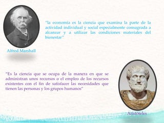 “la economía es la ciencia que examina la parte de la
actividad individual y social especialmente consagrada a
alcanzar y a utilizar las condiciones materiales del
bienestar”
Alfred Marshall
“Es la ciencia que se ocupa de la manera en que se
administran unos recursos o el empleo de los recursos
existentes con el fin de satisfacer las necesidades que
tienen las personas y los grupos humanos”
Aristóteles
 
