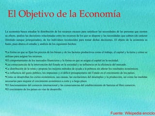 El Objetivo de la Economía
La economía busca estudiar la distribución de los recursos escasos para satisfacer las necesidades de las personas que sienten
su efecto, analiza las decisiones relacionadas entre los recursos de los que se dispone y las necesidades que cubren (de carácter
ilimitado aunque jerarquizadas), de los individuos reconocidos para tomar dichas decisiones. El objeto de la economía es
basto, pues abarca el estudio y análisis de los siguientes hechos:
•La forma en que se fijan los precios de los bienes y de los factores productivos como el trabajo, el capital y la tierra y cómo se
utilizan para asignar los recursos.
•El comportamiento de los mercados financieros y la forma en que se asigna el capital en la sociedad.
•Las consecuencias de la intervención del Estado en la sociedad y su influencia en la eficiencia del mercado.
•La distribución de la renta y propone los mejores métodos de ayuda a la pobreza sin alterar los resultados económicos.
•La influencia del gasto público, los impuestos y el déficit presupuestario del Estado en el crecimiento de los países.
•Como se desarrollan los ciclos económicos, sus causas, las oscilaciones del desempleo y la producción, así como las medidas
necesarias para mejorar el crecimiento económico a corto y a largo plazo.
•El funcionamiento del comercio internacional y las consecuencias del establecimiento de barreras al libre comercio.
•El crecimiento de los países en vías de desarrollo.
Fuente: Wikipedia enciclop
 