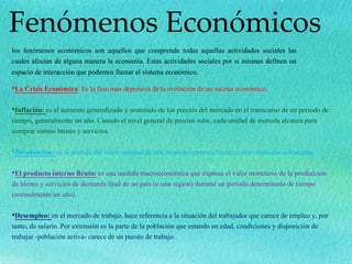 Fenómenos Económicos
los fenómenos económicos son aquellos que comprende todas aquellas actividades sociales las
cuales afectan de alguna manera la economía. Estas actividades sociales por si mismas definen un
espacio de interacción que podemos llamar el sistema económico.
•La Crisis Económica: Es la fase mas depresiva de la evolución de un suceso económico.
•Inflación: es el aumento generalizado y sostenido de los precios del mercado en el transcurso de un período de
tiempo, generalmente un año. Cuando el nivel general de precios sube, cada unidad de moneda alcanza para
comprar menos bienes y servicios
•Devaluación: es la pérdida del valor nominal de una moneda corriente frente a otras monedas extranjeras.
•El producto interno Bruto: es una medida macroeconómica que expresa el valor monetario de la producción
de bienes y servicios de demanda final de un país (o una región) durante un período determinado de tiempo
(normalmente un año).
•Desempleo: en el mercado de trabajo, hace referencia a la situación del trabajador que carece de empleo y, por
tanto, de salario. Por extensión es la parte de la población que estando en edad, condiciones y disposición de
trabajar -población activa- carece de un puesto de trabajo.
 