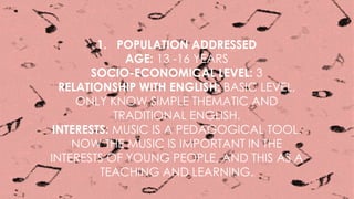 1. POPULATION ADDRESSED
AGE: 13 -16 YEARS
SOCIO-ECONOMICAL LEVEL: 3
RELATIONSHIP WITH ENGLISH: BASIC LEVEL,
ONLY KNOW SIMPLE THEMATIC AND
TRADITIONAL ENGLISH.
INTERESTS: MUSIC IS A PEDAGOGICAL TOOL.
NOW THE MUSIC IS IMPORTANT IN THE
INTERESTS OF YOUNG PEOPLE, AND THIS AS A
TEACHING AND LEARNING.
 