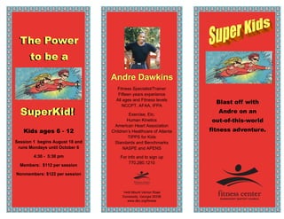 The Power
      to be a
                                 Andre Dawkins
                                   Fitness Specialist/Trainer
                                    Fifteen years experience
                                   All ages and Fitness levels
                                                                      Blast off with
                                      NCCPT, AFAA, IFPA
  SuperKid!
  SuperKid!                               Exercise, Etc.
                                                                       Andre on an
                                         Human Kinetics             out-of-this-world
                                  American Heart Association
   Kids ages 6 - 12              Children’s Healthcare of Atlanta   fitness adventure.
                                         TIPPS for Kids
Session 1 begins August 18 and    Standards and Benchmarks
 runs Mondays until October 6          NASPE and APENS
        4:30 - 5:30 pm               For info and to sign up
                                          770.280.1210
  Members: $112 per session

Nonmembers: $122 per session



                                      1445 Mount Vernon Road
                                      Dunwoody, Georgia 30338
                                        www.dbc.org/fitness
 