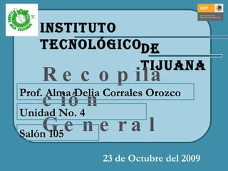 Instituto Tecnológico de Tijuana Recopilación General 23 de Octubre del 2009 Salón 105 Unidad No. 4 Prof. Alma Delia Corrales Orozco 