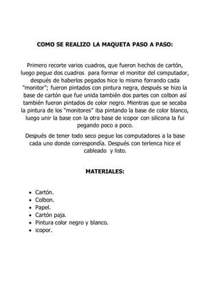 COMO SE REALIZO LA MAQUETA PASO A PASO:
Primero recorte varios cuadros, que fueron hechos de cartón,
luego pegue dos cuadros para formar el monitor del computador,
después de haberlos pegados hice lo mismo forrando cada
“monitor”; fueron pintados con pintura negra, después se hizo la
base de cartón que fue unida también dos partes con colbon así
también fueron pintados de color negro. Mientras que se secaba
la pintura de los “monitores” iba pintando la base de color blanco,
luego unir la base con la otra base de icopor con silicona la fui
pegando poco a poco.
Después de tener todo seco pegue los computadores a la base
cada uno donde correspondía. Después con terlenca hice el
cableado y listo.
MATERIALES:
 Cartón.
 Colbon.
 Papel.
 Cartón paja.
 Pintura color negro y blanco.
 icopor.
 