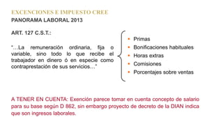 EXCENCIONES E IMPUESTO CREE
PANORAMA LABORAL 2013
ART. 127 C.S.T.:
“…La remuneración ordinaria, fija o
variable, sino todo lo que recibe el
trabajador en dinero ó en especie como
contraprestación de sus servicios…”
A TENER EN CUENTA: Exención parece tomar en cuenta concepto de salario
para su base según D 862, sin embargo proyecto de decreto de la DIAN indica
que son ingresos laborales.
 Primas
 Bonificaciones habituales
 Horas extras
 Comisiones
 Porcentajes sobre ventas
 