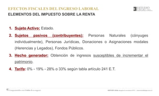 EFECTOS FISCALES DEL INGRESO LABORAL
ELEMENTOS DEL IMPUESTO SOBRE LA RENTA
1. Sujeto Activo: Estado.
2. Sujetos pasivos (contribuyentes): Personas Naturales (cónyuges
individualmente), Personas Jurídicas, Donaciones o Asignaciones modales
(Herencias y Legados), Fondos Públicos.
3. Hecho generador: Obtención de ingresos susceptibles de incrementar el
patrimonio.
4. Tarifa: 0% - 19% - 28% o 33% según tabla artículo 241 E.T.
 