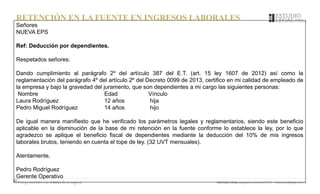 RETENCIÓN EN LA FUENTE EN INGRESOS LABORALES
Señores
NUEVA EPS
Ref: Deducción por dependientes.
Respetados señores:
Dando cumplimiento al parágrafo 2º del artículo 387 del E.T. (art. 15 ley 1607 de 2012) así como la
reglamentación del parágrafo 4º del artículo 2º del Decreto 0099 de 2013, certifico en mi calidad de empleado de
la empresa y bajo la gravedad del juramento, que son dependientes a mi cargo las siguientes personas:
Nombre Edad Vínculo
Laura Rodríguez 12 años hija
Pedro Miguel Rodríguez 14 años hijo
De igual manera manifiesto que he verificado los parámetros legales y reglamentarios, siendo este beneficio
aplicable en la disminución de la base de mi retención en la fuente conforme lo establece la ley, por lo que
agradezco se aplique el beneficio fiscal de dependientes mediante la deducción del 10% de mis ingresos
laborales brutos, teniendo en cuenta el tope de ley. (32 UVT mensuales).
Atentamente,
Pedro Rodríguez
Gerente Operativo
 