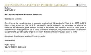 RETENCIÓN EN LA FUENTE EN INGRESOS LABORALES
Señores
NUEVA EPS
Ref: Aplicación Tarifa Mínima de Retención.
Respetados señores:
Con el fin de dar cumplimiento a lo expuesto en el artículo 14 (parágrafo 3º) de la ley 1607 de 2012
que modificó el artículo 384 del E:T., en relación con la obligación del trabajador de informar su
condición de empleado para efectos fiscales y declarante del impuesto sobre la renta para la
determinación de la aplicación de la Tarifa Mínima de Retención, me permito informar a la empresa
que por el año gravable 2012 tengo la condición de declarante del impuesto sobre la renta.
Agradezco de antemano su atención a la presente.
Atentamente,
Pedro Pérez
CC. 17`880.880 de Bogotá
 
