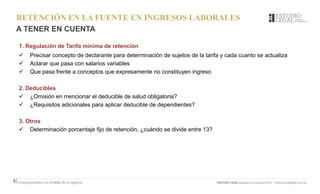 RETENCIÓN EN LA FUENTE EN INGRESOS LABORALES
A TENER EN CUENTA
1. Regulación de Tarifa mínima de retención
 Precisar concepto de declarante para determinación de sujetos de la tarifa y cada cuanto se actualiza
 Aclarar que pasa con salarios variables
 Que pasa frente a conceptos que expresamente no constituyen ingreso
2. Deducibles
 ¿Omisión en mencionar el deducible de salud obligatoria?
 ¿Requisitos adicionales para aplicar deducible de dependientes?
3. Otros
 Determinación porcentaje fijo de retención, ¿cuándo se divide entre 13?
 