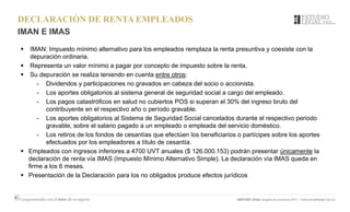 DECLARACIÓN DE RENTA EMPLEADOS
IMAN E IMAS
 IMAN: Impuesto mínimo alternativo para los empleados remplaza la renta presuntiva y coexiste con la
depuración ordinaria.
 Representa un valor mínimo a pagar por concepto de impuesto sobre la renta.
 Su depuración se realiza teniendo en cuenta entre otros:
- Dividendos y participaciones no gravados en cabeza del socio o accionista.
- Los aportes obligatorios al sistema general de seguridad social a cargo del empleado.
- Los pagos catastróficos en salud no cubiertos POS si superan el 30% del ingreso bruto del
contribuyente en el respectivo año o período gravable.
- Los aportes obligatorios al Sistema de Seguridad Social cancelados durante el respectivo periodo
gravable, sobre el salario pagado a un empleado o empleada del servicio doméstico.
- Los retiros de los fondos de cesantías que efectúen los beneficiarios o partícipes sobre los aportes
efectuados por los empleadores a título de cesantía.
 Empleados con ingresos inferiores a 4700 UVT anuales ($ 126.000.153) podrán presentar únicamente la
declaración de renta vía IMAS (Impuesto Mínimo Alternativo Simple). La declaración vía IMAS queda en
firme a los 6 meses.
 Presentación de la Declaración para los no obligados produce efectos jurídicos
 