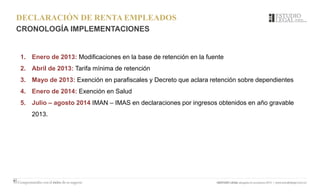 DECLARACIÓN DE RENTA EMPLEADOS
CRONOLOGÍA IMPLEMENTACIONES
1. Enero de 2013: Modificaciones en la base de retención en la fuente
2. Abril de 2013: Tarifa mínima de retención
3. Mayo de 2013: Exención en parafiscales y Decreto que aclara retención sobre dependientes
4. Enero de 2014: Exención en Salud
5. Julio – agosto 2014 IMAN – IMAS en declaraciones por ingresos obtenidos en año gravable
2013.
 