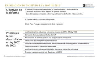 EXPOSICIÓN DE MOTIVOS LEY 1607 DE 2012
Objetivos de
la reforma
1. Generación de empleo Exenciones en parafiscalidades y seguridad social
- Capacidad económica de la reforma de generar empleo?
- Expectativas económicas del gobierno y estimaciones de fuentes independientes.
2. Equidad = Reducción de la desigualdad.
Efecto Pass Through: desplazamiento de la imposición
Principales
temas
desarrollados
en ley 1607
de 2002.
Modificación alivios tributarios, estructura, creación de IMAN, IMAS y TMR.
Corrección de inequidades en tarifas del IVA
Actualización de normas relativas a la reorganización empresarial
Introducción de un régimen legal anti-evasión
Modificación de régimen internacional del impuesto sobre la renta y precios de transferencia
Sistema de renta por ganancias ocasionales
Modificación impo-renta sobre actividades financieras e inversión extranjera
Creación impuesto nacional a la Gasolina y el ACPM.
 