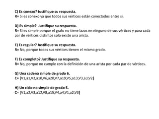 C) Es conexo? Justifique su respuesta.
R= Si es conexo ya que todos sus vértices están conectados entre si.
D) Es simple? Justifique su respuesta.
R= Si es simple porque el grafo no tiene lazos en ninguno de sus vértices y para cada
par de vértices distintos solo existe una arista.
E) Es regular? Justifique su respuesta.
R= No, porque todos sus vértices tienen el mismo grado.
F) Es completo? Justifique su respuesta.
R= No, porque no cumple con la definición de una arista por cada par de vértices.
G) Una cadena simple de grado 6.
C= [V1,a1,V2,a10,V6,a20,V7,a19,V5,a13,V3,a3,V2]
H) Un ciclo no simple de grado 5.
C= [V1,a2,V3,a12,V8,a15,V4,a4,V1,a2,V3]
 