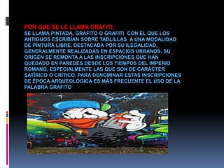 POR QUE SE LE LLAMA GRAFITI:
SE LLAMA PINTADA, GRAFITO O GRAFITI CON EL QUE LOS
ANTIGUOS ESCRIBÍAN SOBRE TABLILLAS A UNA MODALIDAD
DE PINTURA LIBRE, DESTACADA POR SU ILEGALIDAD,
GENERALMENTE REALIZADAS EN ESPACIOS URBANOS. SU
ORIGEN SE REMONTA A LAS INSCRIPCIONES QUE HAN
QUEDADO EN PAREDES DESDE LOS TIEMPOS DEL IMPERIO
ROMANO, ESPECIALMENTE LAS QUE SON DE CARÁCTER
SATÍRICO O CRÍTICO. PARA DENOMINAR ESTAS INSCRIPCIONES
DE ÉPOCA ARQUEOLÓGICA ES MÁS FRECUENTE EL USO DE LA
PALABRA GRAFITO
 