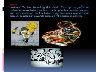 3genero:
Latrinalia: También llamado grafiti privado. Es el tipo de graffiti que
es hecho en los baños, es decir, en las paredes, puertas, espejos
que se encuentran en los baños. Hay ocasiones que contiene
dibujos, palabras, incluyendo poesía o reflexiones personales.
 