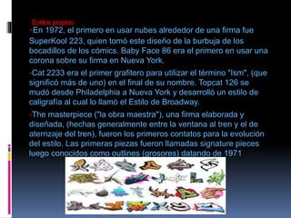 Estilos propios:
-En 1972, el primero en usar nubes alrededor de una firma fue
SuperKool 223, quien tomó este diseño de la burbuja de los
bocadillos de los cómics. Baby Face 86 era el primero en usar una
corona sobre su firma en Nueva York.
-Cat 2233 era el primer grafitero para utilizar el término "Ism", (que
significó más de uno) en el final de su nombre. Topcat 126 se
mudó desde Philadelphia a Nueva York y desarrolló un estilo de
caligrafía al cual lo llamó el Estilo de Broadway.
-The masterpiece ("la obra maestra"), una firma elaborada y
diseñada, (hechas generalmente entre la ventana al tren y el de
aterrizaje del tren), fueron los primeros contatos para la evolución
del estilo. Las primeras piezas fueron llamadas signature pieces
luego conocidos como outlines (grosores) datando de 1971
 