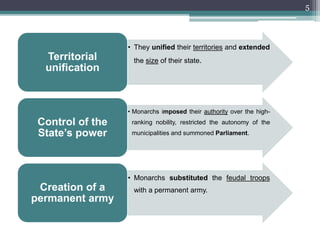 5
• They unified their territories and extended
the size of their state.Territorial
unification
• Monarchs imposed their authority over the high-
ranking nobility, restricted the autonomy of the
municipalities and summoned Parliament.
Control of the
State’s power
• Monarchs substituted the feudal troops
with a permanent army.Creation of a
permanent army
 