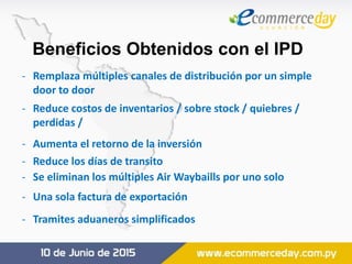 Beneficios Obtenidos con el IPD
- Remplaza múltiples canales de distribución por un simple
door to door
- Reduce costos de inventarios / sobre stock / quiebres /
perdidas /
- Aumenta el retorno de la inversión
- Reduce los días de transito
- Se eliminan los múltiples Air Waybaills por uno solo
- Una sola factura de exportación
- Tramites aduaneros simplificados