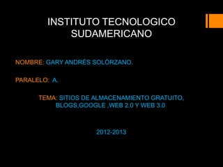 INSTITUTO TECNOLOGICO
            SUDAMERICANO

NOMBRE: GARY ANDRÉS SOLÓRZANO.

PARALELO: A.

      TEMA: SITIOS DE ALMACENAMIENTO GRATUITO,
          BLOGS,GOOGLE ,WEB 2.0 Y WEB 3.0



                     2012-2013
 