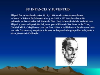 SU INFANCIA Y JUVENTUD Miguel fue escoralizado entre 1915 y 1916 en el centro de enseñanza <<Nuestra Señora De Monserrat>> y de 1918 a 1923 recibe educación primaria en las escuelas del Amor de Dios. Luís Almarcha inicia amistad con Miguel y pone a disposición del joven poeta libros de San Juan de la Cruz, Gabriel Miró y Virgilio entre otros. Sus visitas a la Biblioteca Pública son cada vez más frecuentes y empieza a formar un improvisado grupo literario junto a otros jóvenes de Orihuela. 