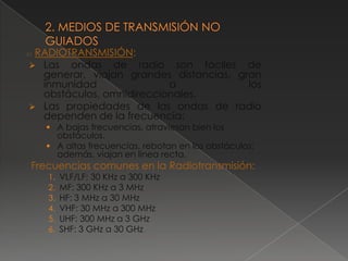RADIOTRANSMISIÓN:
2.1


  Las ondas de radio son fáciles de
   generar, viajan grandes distancias, gran
   inmunidad               a             los
   obstáculos, omnidireccionales.
  Las propiedades de las ondas de radio
   dependen de la frecuencia:
       A bajas frecuencias, atraviesan bien los
        obstáculos.
       A altas frecuencias, rebotan en los obstáculos;
        además, viajan en línea recta.
  Frecuencias comunes en la Radiotransmisión:
      1.   VLF/LF: 30 KHz a 300 KHz
      2.   MF: 300 KHz a 3 MHz
      3.   HF: 3 MHz a 30 MHz
      4.   VHF: 30 MHz a 300 MHz
      5.   UHF: 300 MHz a 3 GHz
      6.   SHF: 3 GHz a 30 GHz
 