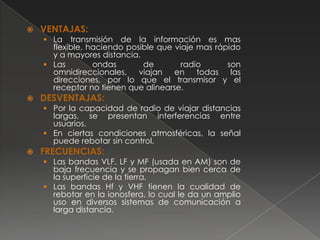    VENTAJAS:
     La transmisión de la información es mas
      flexible, haciendo posible que viaje mas rápido
      y a mayores distancia.
     Las        ondas       de        radio      son
      omnidireccionales,    viajan en      todas las
      direcciones, por lo que el transmisor y el
      receptor no tienen que alinearse.
   DESVENTAJAS:
     Por la capacidad de radio de viajar distancias
      largas, se presentan interferencias entre
      usuarios.
     En ciertas condiciones atmosféricas, la señal
      puede rebotar sin control.
   FRECUENCIAS:
     Las bandas VLF, LF y MF (usada en AM) son de
      baja frecuencia y se propagan bien cerca de
      la superficie de la tierra.
     Las bandas Hf y VHF tienen la cualidad de
      rebotar en la ionosfera, lo cual le da un amplio
      uso en diversos sistemas de comunicación a
      larga distancia.
 