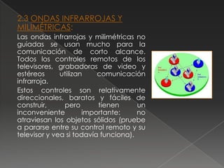 2.3 ONDAS INFRARROJAS Y
MILIMÉTRICAS:
Las ondas infrarrojas y milimétricas no
guiadas se usan mucho para la
comunicación de corto alcance.
Todos los controles remotos de los
televisores, grabadoras de video y
estéreos      utilizan    comunicación
infrarroja.
Estos controles son relativamente
direccionales, baratos y fáciles de
construir,     pero       tienen      un
inconveniente         importante:     no
atraviesan los objetos sólidos (pruebe
a pararse entre su control remoto y su
televisor y vea si todavía funciona).
 