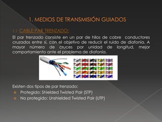 1.1   CABLE PAR TRENZADO:
El par trenzado consiste en un par de hilos de cobre conductores
cruzados entre sí, con el objetivo de reducir el ruido de diafonía. A
mayor número de cruces por unidad de longitud, mejor
comportamiento ante el problema de diafonía.




Existen dos tipos de par trenzado:
  Protegido: Shielded Twisted Pair (STP)
  No protegido: Unshielded Twisted Pair (UTP)
 
