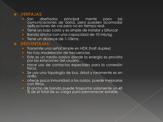    VENTAJAS:
     Son    diseñados     principal   mente       para     las
      comunicaciones de datos, pero pueden acomodar
      aplicaciones de voz pero no en tiempo real.
     Tiene un bajo costo y es simple de instalar y bifurcar
     Banda ancha con una capacidad de 10 mb/sg.
     Tiene un alcance de 1-10kms.
   DESVENTAJAS:
       Transmite una señal simple en HDX (half duplex)
       No hay modelación de frecuencias
       Este es un medio pasivo donde la energía es provista
        por las estaciones del usuario.
       Hace uso de contactos especiales para la conexión
        física.
       Se usa una topología de bus, árbol y raramente es en
        anillo.
       ofrece poca inmunidad a los ruidos, puede mejorarse
        con filtros.
       El ancho de banda puede trasportar solamente un 40
        % de el total de su carga para permanecer estable.
 