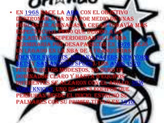 • En 1968 nace la ABA con el objetivo
  destronar a la NBA por medio de unas
  reglas encaminadas a crear todavía más
  espectáculo, pero que debido a la
  aplastante superioridad de la NBA
  terminaría por desaparecer en 1976. Dejó
  un legado en la NBA de 4 franquicias
  (Denver Nuggets, Indiana Pacers, New York
  Nets y San Antonio Spurs). Los años 1970
  fueron de los modestos, no hubo un
  dominador claro y hasta 8 equipos
  diferentes se alzaron con el anillo. New
  York Knicks, uno de los 3 equipos que
  perduran desde el inicio, estrenó su
  palmarés con su primer título en 1970.
 
