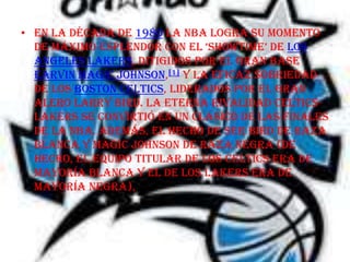 • En la década de 1980 la NBA logra su momento
  de máximo esplendor con el ‘showtime’ de Los
  Angeles Lakers, ditigidos por el gran base
  Earvin Magic Johnson,[1] y la eficaz sobriedad
  de los Boston Celtics, liderados por el gran
  alero Larry Bird. La eterna rivalidad Celtics-
  Lakers se convirtió en un clásico de las finales
  de la NBA. Además, el hecho de ser Bird de raza
  blanca y Magic Johnson de raza negra (de
  hecho, el equipo titular de los Celtics era de
  mayoría blanca y el de los Lakers era de
  mayoría negra),
 