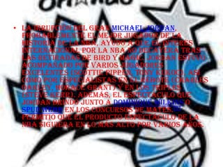 • La irrupción del gran Michael Jordan,
  probablemente el mejor jugador de la
  historia de la NBA, ayudó a que el interés
  internacional por la NBA no decayera tras
  las retiradas de Bird y Magic. Jordan estuvo
  acompañado por varios jugadores
  excelentes (Scottie Pippen, Tony Kukoc), así
  como por especialistas en el rebote (Charles
  Oakley, Horace Grant) y en los triples
  (Steve Kerr). Además, el espectáculo que
  Jordan brindó junto a Dominique Wilkins o
  Spud Webb en los concursos de mates.[2]
  permitió que el producto espectáculo de la
  NBA siguiera en lo más alto por varios años.
 