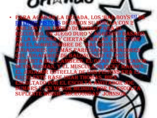 • para acabar la década, los ‘bad boys’[3] de
  Detroit Pistons dejaron su huella con 2
  anillos y un estilo de juego para el
  recuerdo, un juego duro y agresivo basado
  en la defensa y ciertas "malas artes" (de
  ahí el sobrenombre de "bad boys") de
  jugadores que más parecían gladiadores
  que jugadores de baloncesto: el pivot
  triplista Bill Lambeer, el gran reboteador
  Denis Rodman, y el musculado Ricky Mahorn.
  El jugador estrella de los Pistons era el
  excelente base Isiah Thomas, bien
  escoltado por el escolta anotador Joe
  Dumars y, en menor medida, por el escolta
  suplente Winnie "Microondas" Johnson.
 