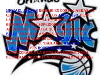 Michael Jordan resume en dos palabras lo
que fue la década de los años 1990. Desde
la época de Russell en Boston no se
recordaba una superioridad tan
aplastante como la que firmaron estos
Bulls. Para los anales quedó el 72-10[4]
que se marcaron en la temporada 1995-96
y sus 6 anillos. el ‘bailarín’ Hakeem
Olajuwon y sus Houston Rockets
aprovecharon la retirada momentánea
de Jordan para apuntarse 2 campeonatos.
 
