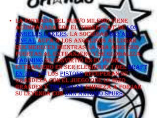 • La entrada del nuevo milenio viene
  acompañada con el ‘threepeat’ de Los
  Angeles Lakers. La sociedad Bryant-
  O'Neal aúpa a los angelinos al lugar
  que merecen mientras la NBA abre sus
  puertas al extranjero y se globaliza.
  Yao Ming se convirtió en el primer
  extranjero en ser elegido nº 1 del draft
  en 2002.[5] Los Pistons recuperan su
  grandeza con el juego que le hizo
  grandes y Tim Duncan empieza a forjar
  su leyenda con San Antonio Spurs.
 