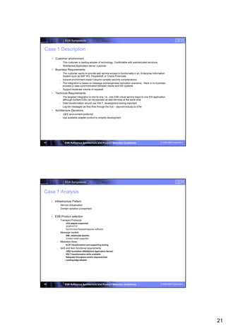 SOA Symposium


Case 1 Description
      Customer environment
           – This customer is leading adopter of technology. Comfortable with sophisticated solutions
           – WebSphere Application Server customer
      Business Requirements
           – The customer wants to provide web service access to functionality in an Enterprise Information
             System such as SAP R/3, PeopleSoft, or Oracle Financials
           – Intranet environment doesn‟t require complex security considerations
           – The integration is based on message exchange/data replication scenarios - there is no business
             process or data synchronization between clients and EIS systems
           – Support moderate volume of requests
      Technical Requirements
           – The targeted integration is one-to-one, i.e., one ESB virtual service maps to one EIS application,
             although multiple EISs can be exposed as web services at the same time
           – Data transformation should use XSLT; development tooling important
           – Log the messages as they flow through the hub – asynchronously to a file
      Architecture Decisions
           – J2EE environment preferred
           – Use available adapter product to simplify development




41               ESB Reference Architecture and Product Selection Guidelines                              © 2008 IBM Corporation




                 SOA Symposium


Case 1 Analysis
      Infrastructure Pattern
         – Service virtualization
         – Domain isolation unimportant


      ESB Product selection
         – Transport Protocols
             –   JCA adapter supported
             –   SOAP/HTTP
             –   Synchronous Request/response sufficient
         – Message models
             –   XML metamodel desired
             –   Content model supported
         – Mediation flows
             –   XLST transformation and supporting tooling
         – QoS and Non-functional requirements
             –   J2EE foundation (WebSphere Application Server)
             –   XSLT transformation skills available
             –   Adequate throughput and/or response time
             –   Leading edge adopter




42               ESB Reference Architecture and Product Selection Guidelines                              © 2008 IBM Corporation




                                                                                                                                   21
 