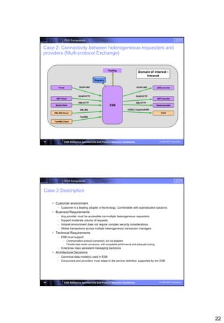 SOA Symposium

Case 2: Connectivity between heterogeneous requesters and
providers (Multi-protocol Exchange)


                                                      Tooling
                                                                                 Domain of interest -
                                                                                     Intranet
                                          Registry


          Portal            SOAP/JMS                                           SOAP/JMS            J2EE provider



                            SOAP/HTTP                                          SOAP/HTTP
       .NET Client                                                                                 .NET provider
                            XML/HTTP                                           XML/HTTP
       Some Client                                     ESB                                         Some provider

                             XML/MQ                                    COBOL Copybook/MQ
      XML/MQ Client                                                                                    CICS
                             Text/MQ

      Text/MQ Client




43             ESB Reference Architecture and Product Selection Guidelines                           © 2008 IBM Corporation




               SOA Symposium


Case 2 Description

      Customer environment
        – Customer is a leading adopter of technology. Comfortable with sophisticated solutions
      Business Requirements
        –   Any provider must be accessible via multiple heterogeneous requestors
        –   Support moderate volume of requests
        –   Intranet environment does not require complex security considerations
        –   Global transactions across multiple heterogeneous transaction managers
      Technical Requirements
        – ESB must support
              – Communication protocol conversion, but not adapters
              – Flexible data model conversion, with acceptable performance and adequate tooling
        – Enterprise class persistent messaging backbone
      Architecture Decisions
        – Canonical data model(s) used in ESB
        – Consumers and providers must adapt to the service definition supported by the ESB




44             ESB Reference Architecture and Product Selection Guidelines                           © 2008 IBM Corporation




                                                                                                                              22
 