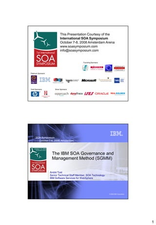 This Presentation Courtesy of the
                              International SOA Symposium
                              October 7-8, 2008 Amsterdam Arena
                              www.soasymposium.com
                              info@soasymposium.com


                                               Founding Sponsors




Platinum Sponsors




Gold Sponsors           Silver Sponsors




     SOA Symposium
       October 7-8, 2008, Amsterdam




                     The IBM SOA Governance and
                     Management Method (SGMM)


                    André Tost
                    Senior Technical Staff Member, SOA Technology
                    IBM Software Services for WebSphere




                                                                    © 2008 IBM Corporation




                                                                                             1
 