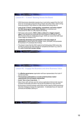 SOA Symposium


Lesson #1 – “C-level” Backing Across the Board

      SOA Governance absolutely requires buy-in and active support from the CxO
       level. It’s not enough to have the CIO on-board; the other CxO’s need to bring
       home the priority of SOA efforts to LOBs (where the funding often is).
      Lack of real “C-level” understanding, commitment, and active support
       for SOA leaves governance efforts impotent, as incentives and
       enforcement for SOA on LOB projects are lacking.
      With large-scale projects, SOA is often a sidecar to a bigger program
       effort; it will dwindle and eventually fail if the program is focused on “core”
       BAU functions that are challenging enough. CxOs can ensure that SOA stays
       center stage (or at least on it!).
      Leadership absolutely must participate in the early stages of
       governance to clearly define the strategy, vision, principles, and processes
       for business to IT processes like funding.
      This doesn’t mean that the CEO needs to be thinking about SOA every day;
       but they do have to lay down the law for compliance and back it up, even at
       the cost of short-term project delays.

35              SOA Governance and Management Method                        © 2008 IBM Corporation




                SOA Symposium


Lesson #2 - Engage the Business and drive Business Value

      An effective governance organization will have representation from both IT
       and the business.
      This business participation is crucial so that business needs /
       requirements can be properly represented.
      Avoid “this is how it was done …”.
      Many times LoB’s will also own the various applications that provide required
       business functionality and which may be the foundation for many services
      By focusing on driving business value SOA and the need for SOA governance
       becomes contagious across the organization. A dedicated focus on value will
       promote and facilitate LOB buy-in




36              SOA Governance and Management Method                        © 2008 IBM Corporation




                                                                                                     18
 