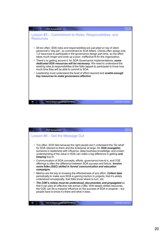 SOA Symposium


Lesson #5 – Commitment to Roles, Responsibilities, and
Resources

      All too often, SOA roles and responsibilities are just piled on top of client
       personnel’s “day job”, so commitment to SOA falters. Clients often assign only
       1-2 resources to participate in the governance design part-time, so the effort
       takes much longer and ends up a poor, ineffective fit for the organization.
      There’s no getting around it: for SOA Governance implementations, some
       dedicated SOA resources will be necessary. We need to understand the
       existing roles & responsibilities of the folks tapped to participate to know how
       much time they will be able to commit to SOA.
      Leadership must understand the level of effort required and enable enough
       key resources to make governance effective.




39              SOA Governance and Management Method                         © 2008 IBM Corporation




                SOA Symposium


Lesson #6 – Get the Message Out

      Too often, SOA fails because the right people don’t understand the “So what”
       for SOA relevant to them and the enterprise at large. An SOA evangelist,
       someone in leadership with influence, deep business knowledge, and a keen
       understanding of the value in SOA can make a big difference in getting and
       keeping buy-in.
      Communication of SOA concepts, efforts, governance how-to’s, and COE
       offerings is often the difference between SOA success and failure. Involve
       some folks (S&C) skilled in formal communication and education
       campaigns.
      Metrics are the key to knowing the effectiveness of any effort. Collect data
       periodically to make sure SOA is gaining traction in projects, that it’s widely
       understood conceptually, that folks know where to turn, etc.
      The COE’s role(s) must be understood, documented, and propagated so
       that it can play an effective role across LOBs. With deeply skilled resources,
       the COE can be a massive influence on the success of SOA in projects – but
       people have to know it’s there and what it does.



40              SOA Governance and Management Method                         © 2008 IBM Corporation




                                                                                                      20
 