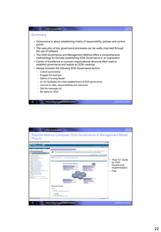 SOA Symposium


Summary
      Governance is about establishing chains of responsibility, policies and control
       points.
      The execution of key governance processes can be vastly improved through
       the use of software
      The SOA Governance and Management Method offers a comprehensive
       methodology for formally establishing SOA Governance in an orgnization
      Center of Excellence is a proven organizational structure often used to
       establish governance and realize an SOA roadmap
      Always consider the following SOA Governance factors:
        –   C-level sponsorship
        –   Engage the business
        –   Define a Funding Model
        –   An EA facilitates the initial establishment of SOA governance
        –   Commit to roles, responsibilities and resources
        –   Get the message out
        –   Be ready for SOA



43               SOA Governance and Management Method                           © 2008 IBM Corporation




                 SOA Symposium

Rational Method Composer SOA Governance & Management Model
Plug-In




                                                                             “How To” Guide
                                                                              for SOA
                                                                              Governance
                                                                              Implementation
                                                                             Free




44               SOA Governance and Management Method                           © 2008 IBM Corporation




                                                                                                         22
 