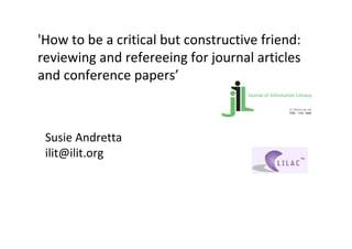 'How to be a critical but constructive friend: 
reviewing and refereeing for journal articles 
and conference papers’



 Susie Andretta
 ilit@ilit.org
 