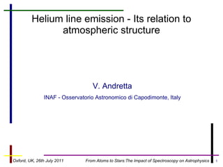 Helium line emission - Its relation to
               atmospheric structure




                                  V. Andretta
               INAF - Osservatorio Astronomico di Capodimonte, Italy




Oxford, UK, 26th July 2011     From Atoms to Stars:The Impact of Spectroscopy on Astrophysics   1
 