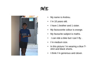 MEME
● My name is Andreu.
● I`m 10 years old.
● I have 1 brother and 1 sister.
● My favouvorite colour is orange.
● My favourite subject is maths.
● I can ride a bike but I can`t fly .
● I`m medium size.
● In this picture I`m wearing a blue T-
shirt and black shorts.
● I think I`m generous and clever.
 