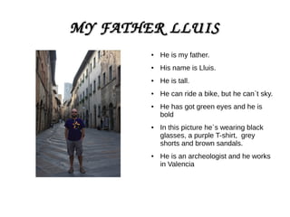 MY FATHER LLUISMY FATHER LLUIS
● He is my father.
● His name is Lluis.
● He is tall.
● He can ride a bike, but he can`t sky.
● He has got green eyes and he is
bold
● In this picture he`s wearing black
glasses, a purple T-shirt, grey
shorts and brown sandals.
● He is an archeologist and he works
in Valencia
 